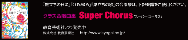 「旅立ちの日に」「COSMOS」「巣立ちの歌」の合唱譜は、教育芸術社より発売中の「クラス合唱曲集　Super Chorus」をご使用ください